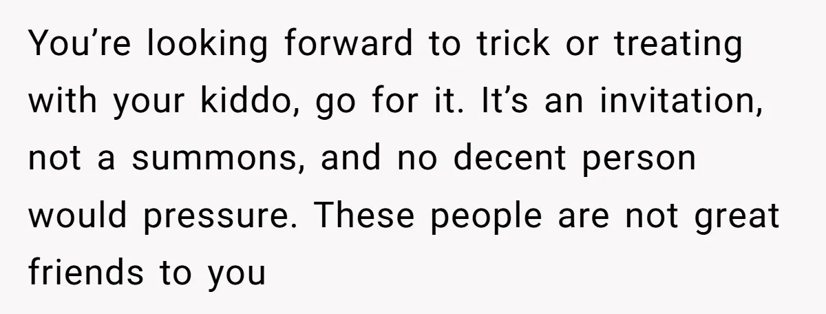 You’re looking forward to trick or treating with your kiddo, go for it. It’s an invitation, not a summons, and no decent person would pressure. These people are not great...