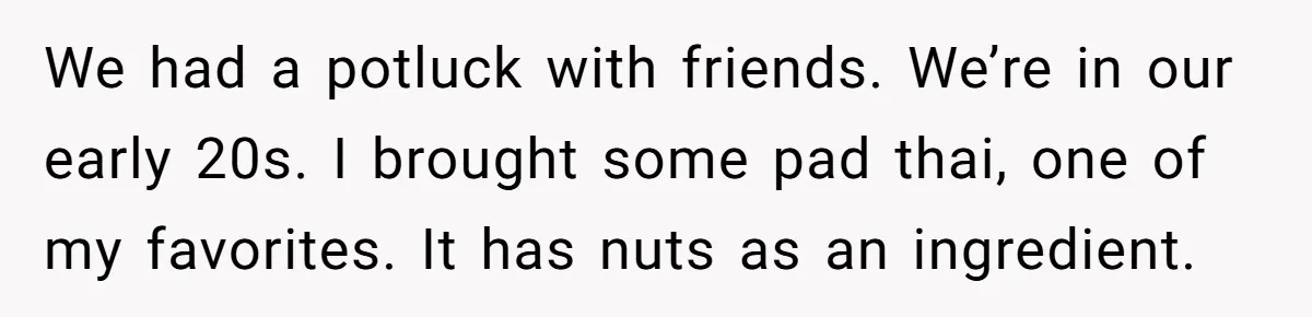 We had a potluck with friends. We’re in our early 20s. I brought some pad thai, one of my favorites. It has nuts as an ingredient.