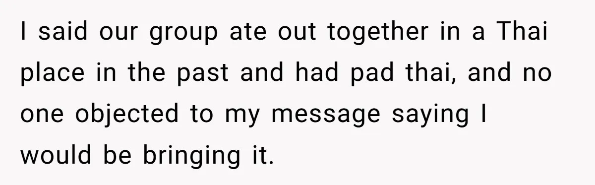 I said our group ate out together in a Thai place in the past and had pad thai, and no one objected to my message saying I would be bringing...