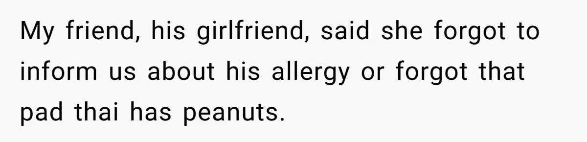 My friend, his girlfriend, said she forgot to inform us about his allergy or forgot that pad thai has peanuts.