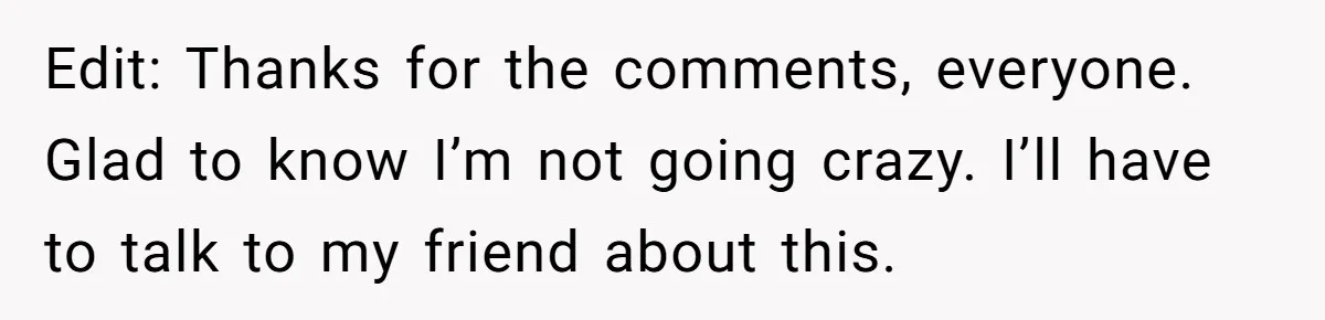 Edit: Thanks for the comments, everyone. Glad to know I’m not going crazy. I’ll have to talk to my friend about this.