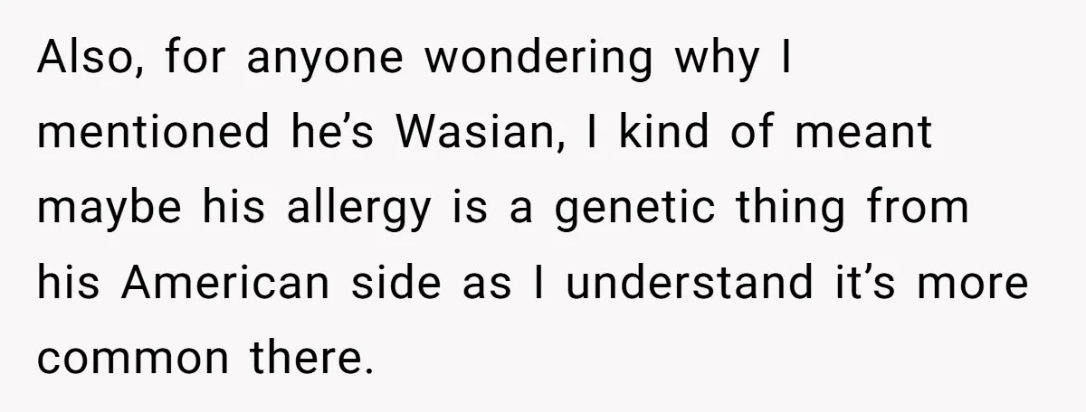 Also, for anyone wondering why I mentioned he’s Wasian, I kind of meant maybe his allergy is a genetic thing from his American side as I understand it’s more common...