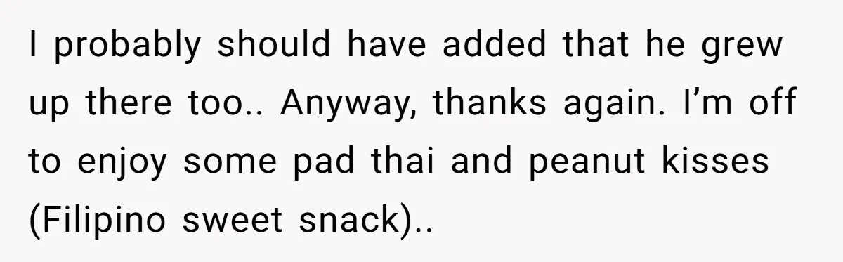 I probably should have added that he grew up there too.. Anyway, thanks again. I’m off to enjoy some pad thai and peanut kisses (Filipino sweet snack)..