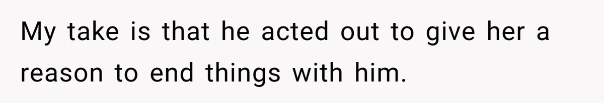 My take is that he acted out to give her a reason to end things with him.
