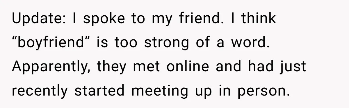 Update: I spoke to my friend. I think “boyfriend” is too strong of a word. Apparently, they met online and had just recently started meeting up in person.