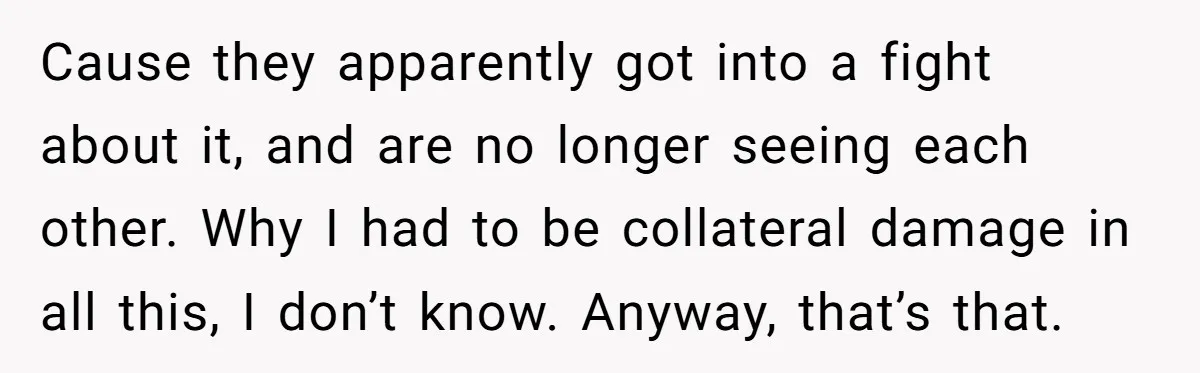 Cause they apparently got into a fight about it, and are no longer seeing each other. Why I had to be collateral damage in all this, I don’t know. Anyway,...
