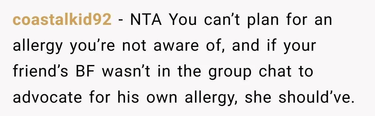 coastalkid92 − NTA You can’t plan for an allergy you’re not aware of, and if your friend’s BF wasn’t in the group chat to advocate for his own allergy, she...