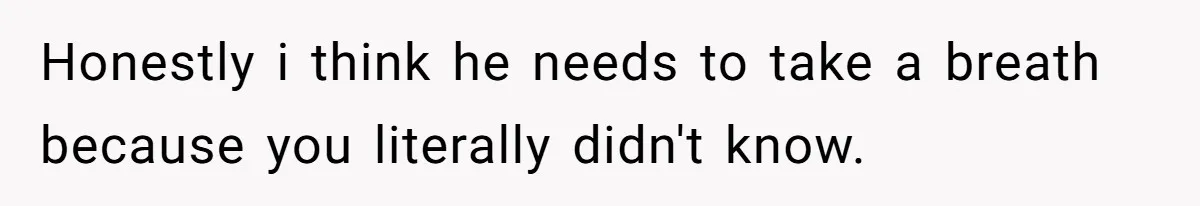 Honestly i think he needs to take a breath because you literally didn't know.