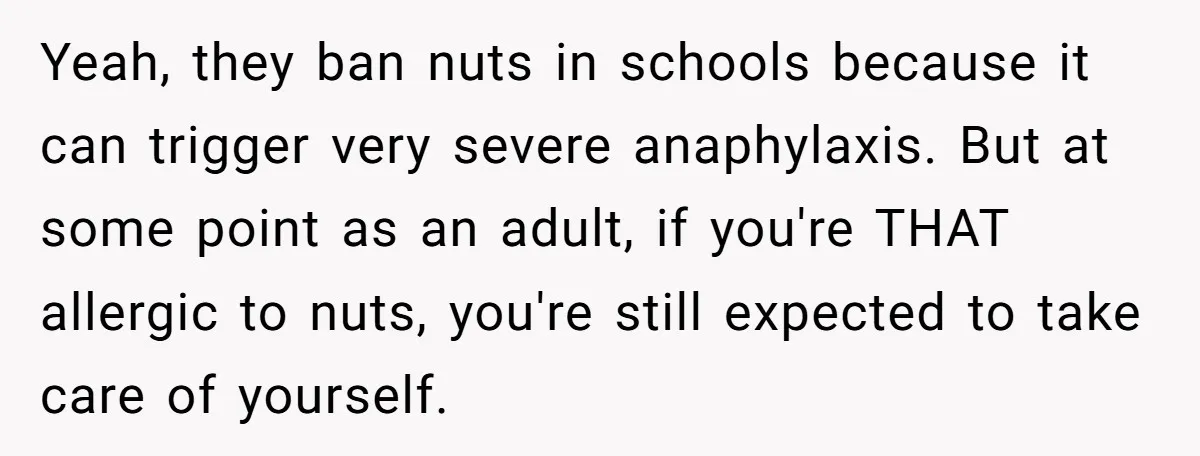 Yeah, they ban nuts in schools because it can trigger very severe anaphylaxis. But at some point as an adult, if you're THAT allergic to nuts, you're still expected to...