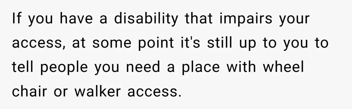 If you have a disability that impairs your access, at some point it's still up to you to tell people you need a place with wheel chair or walker access.