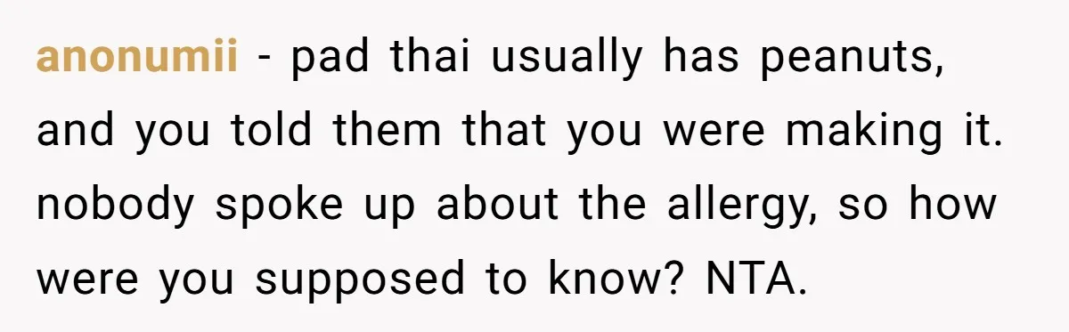 anonumii − pad thai usually has peanuts, and you told them that you were making it. nobody spoke up about the allergy, so how were you supposed to know? NTA.