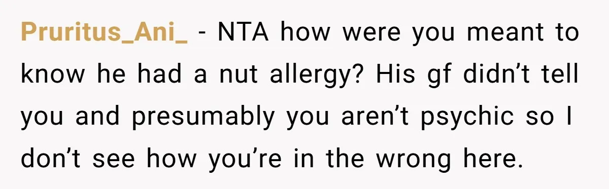 Pruritus_Ani_ − NTA how were you meant to know he had a nut allergy? His gf didn’t tell you and presumably you aren’t psychic so I don’t see how you’re...