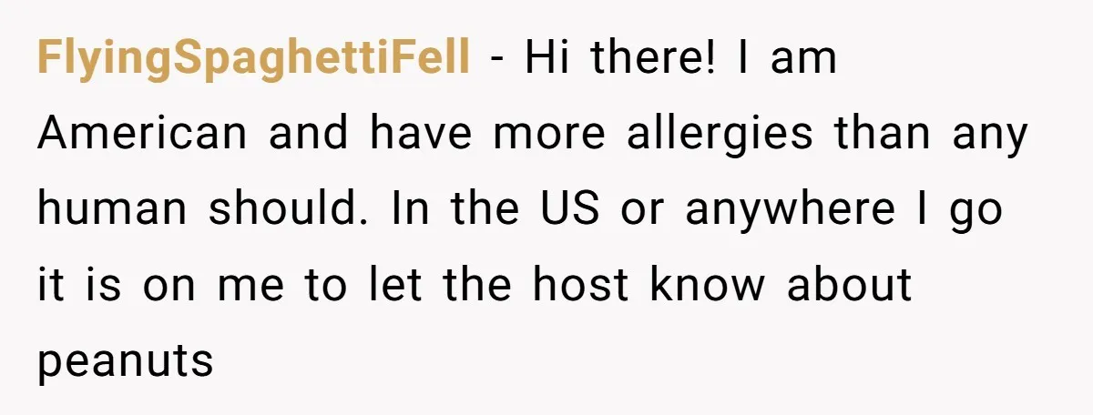 FlyingSpaghettiFell − Hi there! I am American and have more allergies than any human should. In the US or anywhere I go it is on me to let the host...