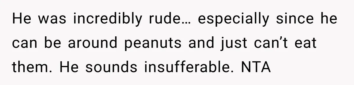 He was incredibly rude… especially since he can be around peanuts and just can’t eat them. He sounds insufferable. NTA