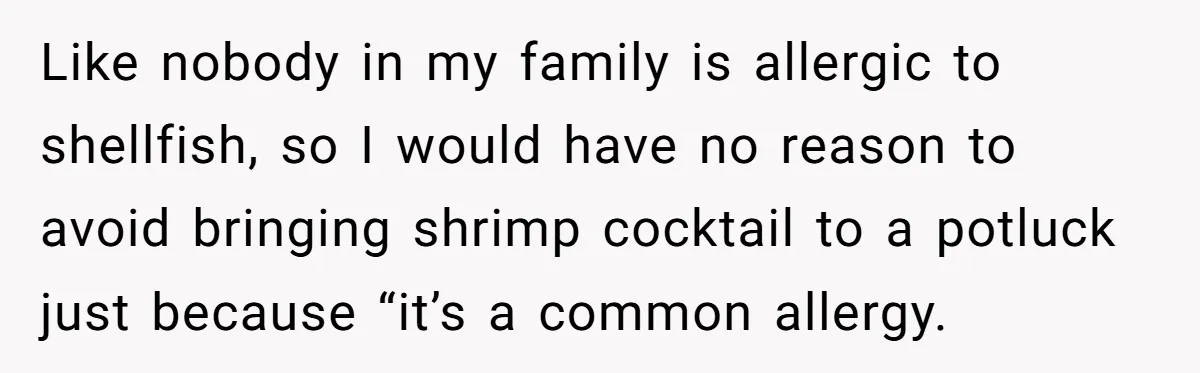 Like nobody in my family is allergic to shellfish, so I would have no reason to avoid bringing shrimp cocktail to a potluck just because “it’s a common allergy.