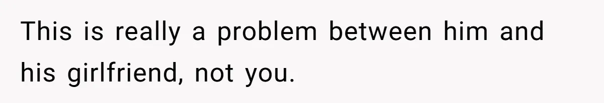 This is really a problem between him and his girlfriend, not you.