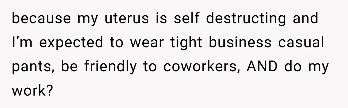 Woman Calls Out Society For Expecting Women To Work Through Period Pain because my uterus is self destructing and I’m expected to wear tight business casual pants, be friendly to coworkers, AND do my work?