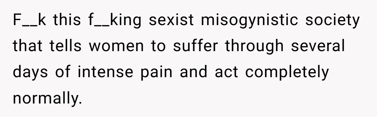 Woman Calls Out Society For Expecting Women To Work Through Period Pain F__k this f__king sexist misogynistic society that tells women to suffer through several days of intense pain and act completely normally.