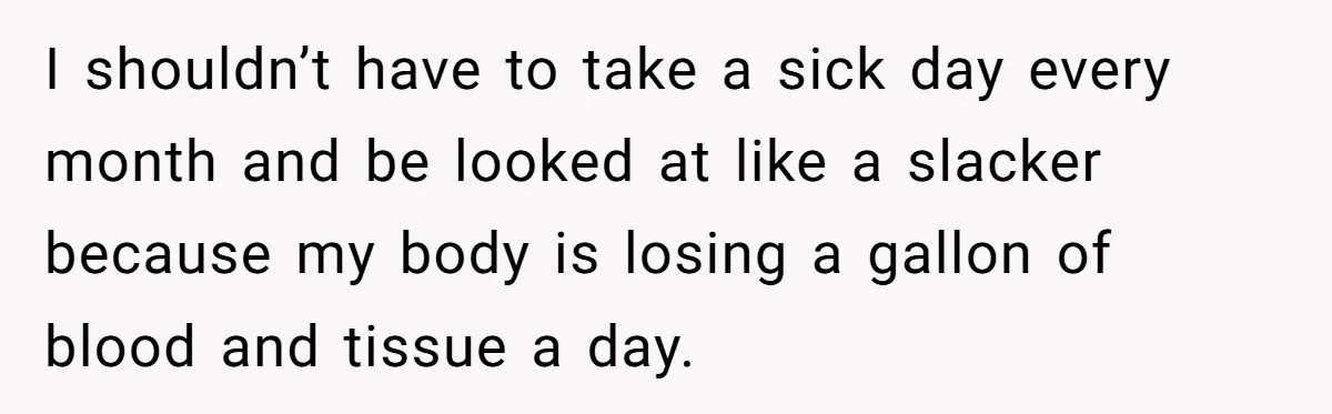 Woman Calls Out Society For Expecting Women To Work Through Period Pain I shouldn’t have to take a sick day every month and be looked at like a slacker because my body is losing a gallon of blood and tissue a day.