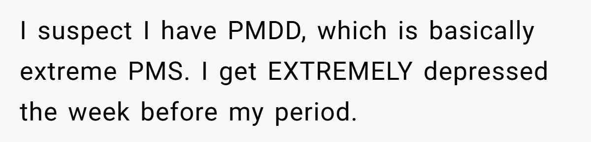Woman Calls Out Society For Expecting Women To Work Through Period Pain I suspect I have PMDD, which is basically extreme PMS. I get EXTREMELY depressed the week before my period.