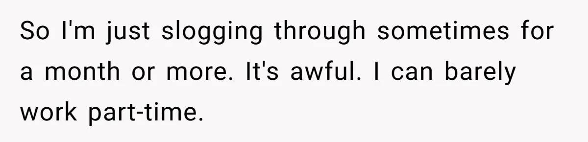 Woman Calls Out Society For Expecting Women To Work Through Period Pain So I'm just slogging through sometimes for a month or more. It's awful. I can barely work part-time.