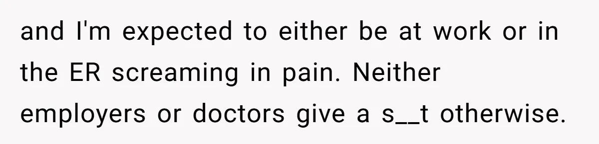 Woman Calls Out Society For Expecting Women To Work Through Period Pain and I'm expected to either be at work or in the ER screaming in pain. Neither employers or doctors give a s__t otherwise.