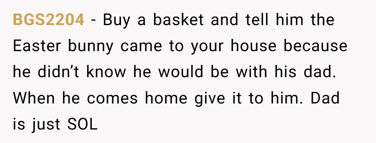 He Told Her to Pay for Their Son’s Easter Basket, or Pick Him Up Early, and She Refused BGS2204 − Buy a basket and tell him the Easter bunny came to your house because he didn’t know he would be with his dad. When he comes home give...