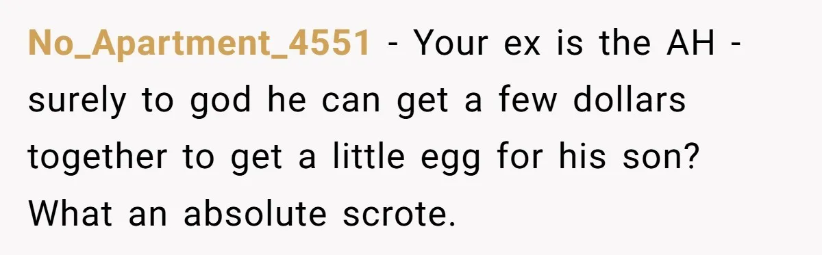 He Told Her to Pay for Their Son’s Easter Basket, or Pick Him Up Early, and She Refused No_Apartment_4551 − Your ex is the AH - surely to god he can get a few dollars together to get a little egg for his son? What an absolute scrote.