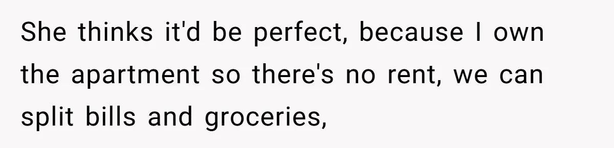 She thinks it'd be perfect, because I own the apartment so there's no rent, we can split bills and groceries,