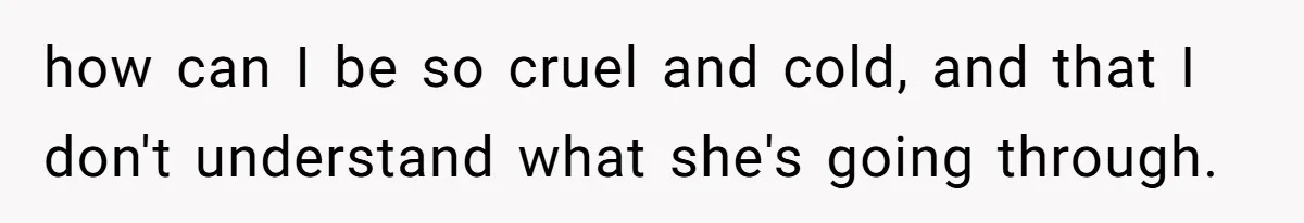 how can I be so cruel and cold, and that I don't understand what she's going through.