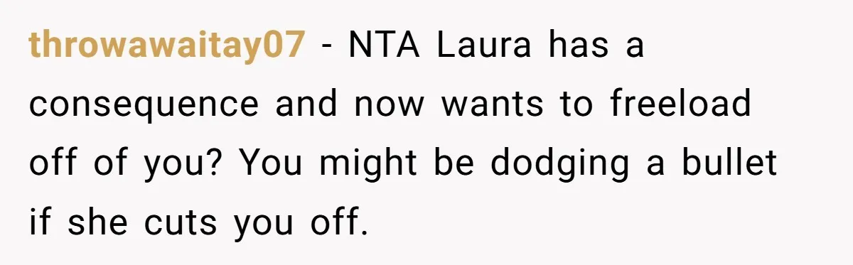 throwawaitay07 − NTA Laura has a consequence and now wants to freeload off of you? You might be dodging a bullet if she cuts you off.