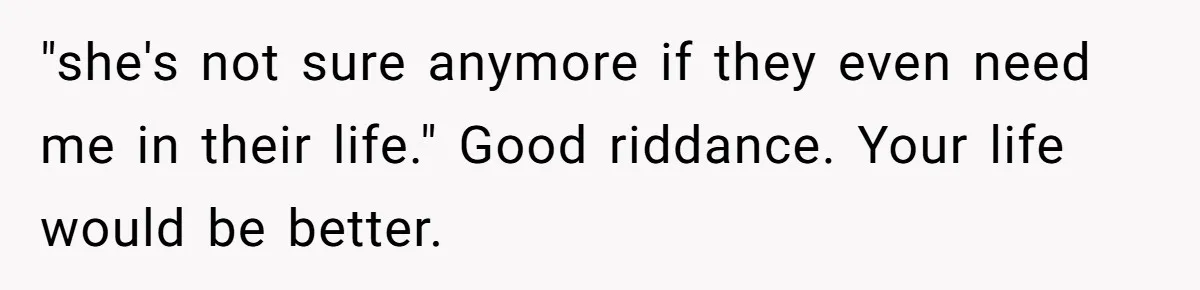 "she's not sure anymore if they even need me in their life." Good riddance. Your life would be better.