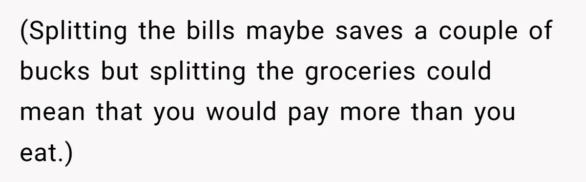 (Splitting the bills maybe saves a couple of bucks but splitting the groceries could mean that you would pay more than you eat.)