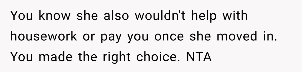 You know she also wouldn't help with housework or pay you once she moved in. You made the right choice. NTA
