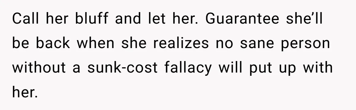 Call her bluff and let her. Guarantee she’ll be back when she realizes no sane person without a sunk-cost fallacy will put up with her.