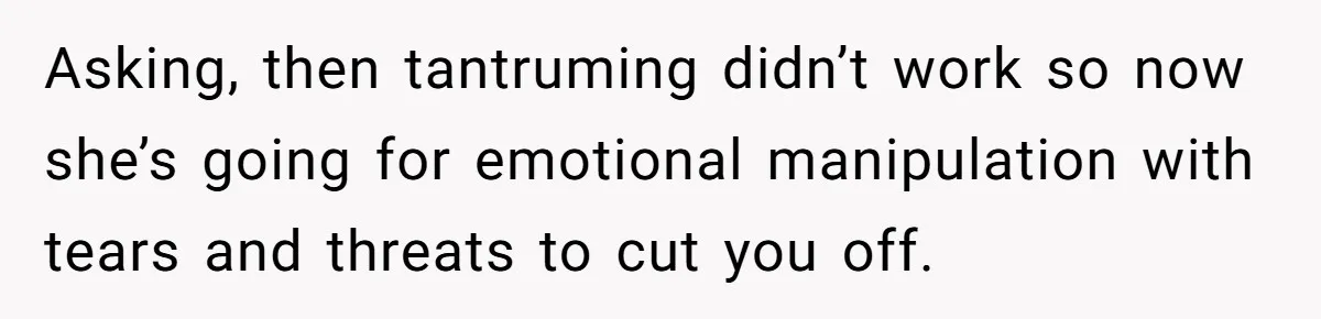 Asking, then tantruming didn’t work so now she’s going for emotional manipulation with tears and threats to cut you off.