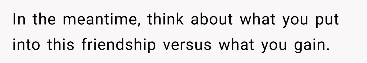 In the meantime, think about what you put into this friendship versus what you gain.