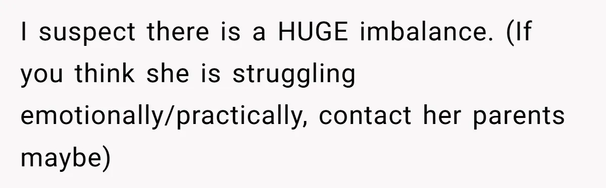 I suspect there is a HUGE imbalance. (If you think she is struggling emotionally/practically, contact her parents maybe)