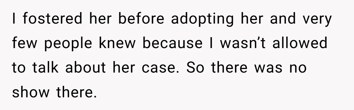 I fostered her before adopting her and very few people knew because I wasn’t allowed to talk about her case. So there was no show there.