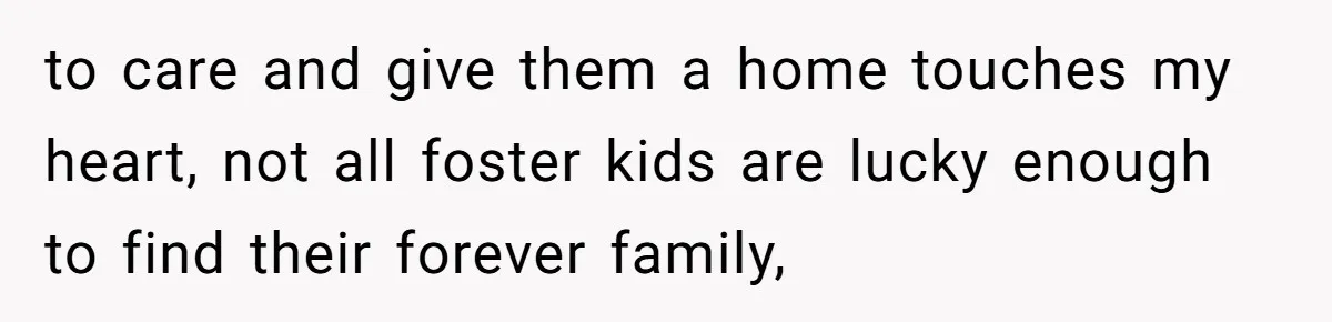 to care and give them a home touches my heart, not all foster kids are lucky enough to find their forever family,
