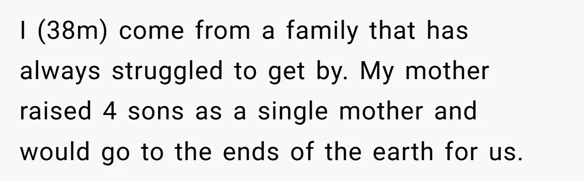 A Man Refused to Let His Family Move Into His Empty Dream Home, and Now They’re Calling Him Selfish I (38m) come from a family that has always struggled to get by. My mother raised 4 sons as a single mother and would go to the ends of the...