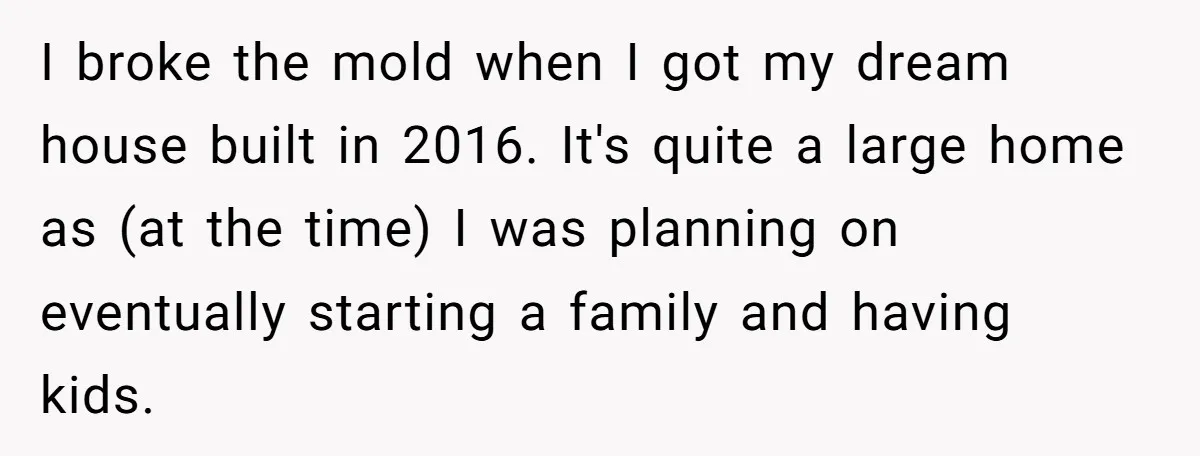 A Man Refused to Let His Family Move Into His Empty Dream Home, and Now They’re Calling Him Selfish I broke the mold when I got my dream house built in 2016. It's quite a large home as (at the time) I was planning on eventually starting a family...