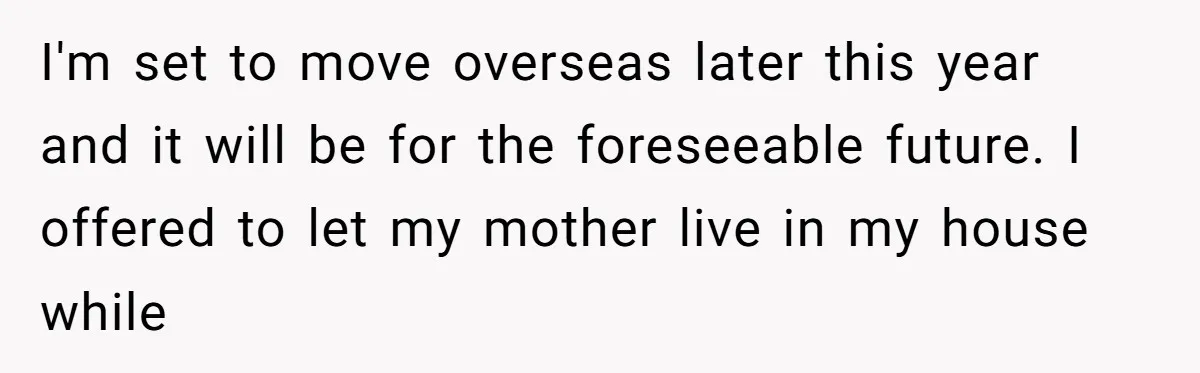 A Man Refused to Let His Family Move Into His Empty Dream Home, and Now They’re Calling Him Selfish I'm set to move overseas later this year and it will be for the foreseeable future. I offered to let my mother live in my house while