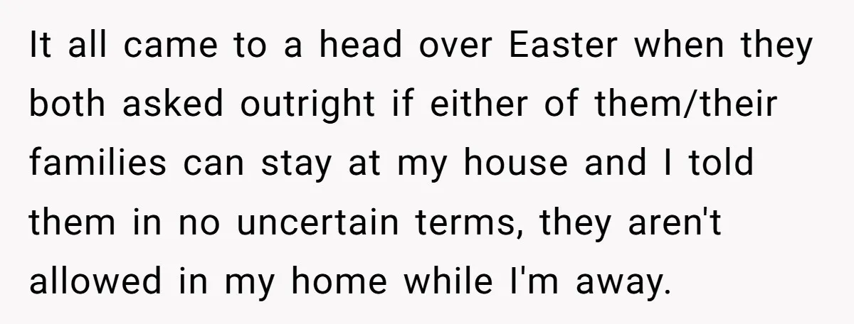 A Man Refused to Let His Family Move Into His Empty Dream Home, and Now They’re Calling Him Selfish It all came to a head over Easter when they both asked outright if either of them/their families can stay at my house and I told them in no uncertain...
