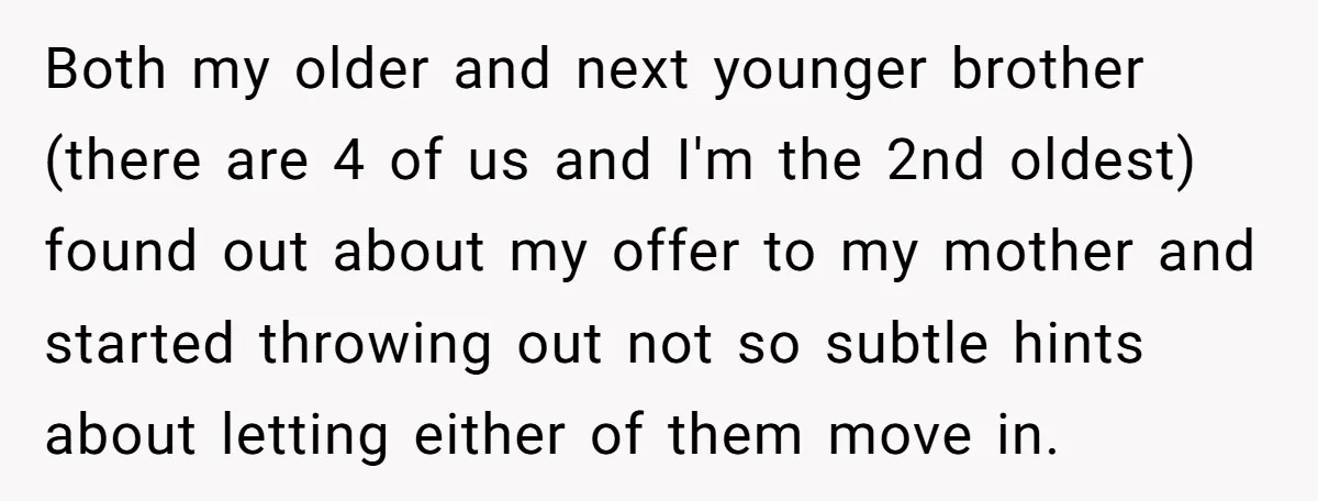A Man Refused to Let His Family Move Into His Empty Dream Home, and Now They’re Calling Him Selfish Both my older and next younger brother (there are 4 of us and I'm the 2nd oldest) found out about my offer to my mother and started throwing out not...