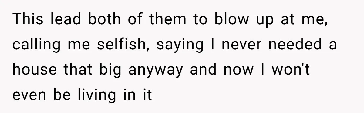 A Man Refused to Let His Family Move Into His Empty Dream Home, and Now They’re Calling Him Selfish This lead both of them to blow up at me, calling me selfish, saying I never needed a house that big anyway and now I won't even be living in...