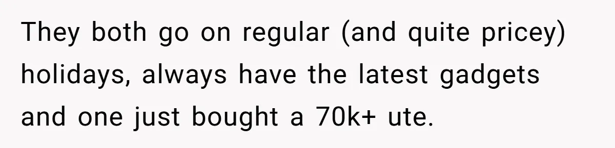 A Man Refused to Let His Family Move Into His Empty Dream Home, and Now They’re Calling Him Selfish They both go on regular (and quite pricey) holidays, always have the latest gadgets and one just bought a 70k+ ute.