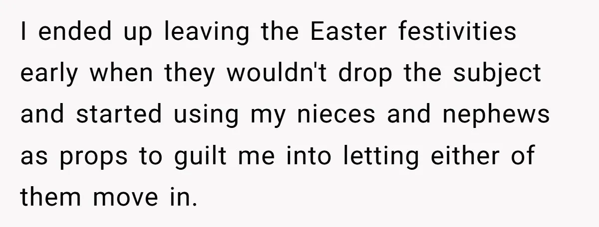 A Man Refused to Let His Family Move Into His Empty Dream Home, and Now They’re Calling Him Selfish I ended up leaving the Easter festivities early when they wouldn't drop the subject and started using my nieces and nephews as props to guilt me into letting either of...