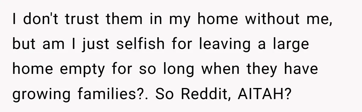 A Man Refused to Let His Family Move Into His Empty Dream Home, and Now They’re Calling Him Selfish I don't trust them in my home without me, but am I just selfish for leaving a large home empty for so long when they have growing families?. So Reddit,...