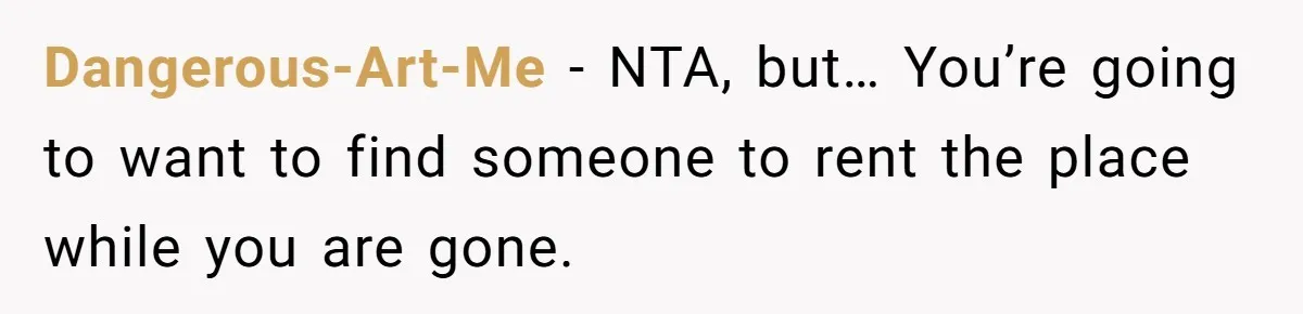 A Man Refused to Let His Family Move Into His Empty Dream Home, and Now They’re Calling Him Selfish Dangerous-Art-Me − NTA, but… You’re going to want to find someone to rent the place while you are gone.